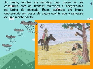 Ao longe, avistou um mendigo que, quase nu, se
confundia com os troncos mirrados e enegrecidos
na beira da estrada. Este, estendia um braço
descarnado em busca de algum auxílio que o salvasse
de uma morte certa.
 