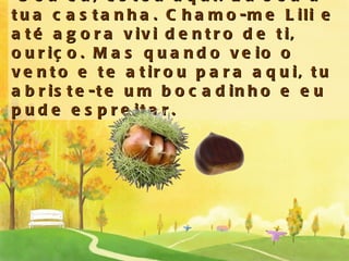 -Sou eu, estou aqui. Eu sou a tua castanha. Chamo-me Lili e até agora vivi dentro de ti, ouriço. Mas quando veio o vento e te atirou para aqui, tu abriste-te um bocadinho e eu pude espreitar. 