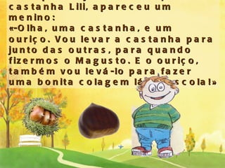 De repente, junto do ouriço e da castanha Lili, apareceu um menino: « -Olha, uma castanha, e um ouriço. Vou levar a castanha para junto das outras, para quando fizermos o Magusto. E o ouriço, também vou levá-lo para fazer uma bonita colagem lá na escola! » 