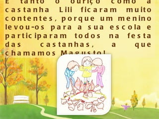 E tanto o ouriço como a castanha Lili ficaram muito contentes, porque um menino levou-os para a sua escola e participaram todos na festa das castanhas, a que chamamos Magusto! 