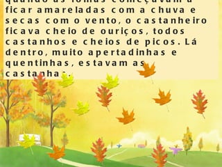 Todos os anos, no Outono, quando as folhas começavam a ficar amareladas com a chuva e secas com o vento, o castanheiro ficava cheio de ouriços, todos castanhos e cheios de picos. Lá dentro, muito apertadinhas e quentinhas, estavam as castanhas. 