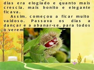 O nosso amigo ouriço todos os dias era elogiado e quanto mais crescia, mais bonito e elegante ficava.    Assim, começou a ficar muito vaidoso. Passava os dias a dançar e a abanar-se, para todos o verem melhor. 
