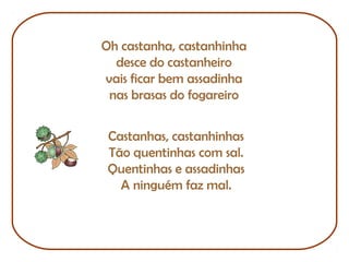 Oh castanha, castanhinha
desce do castanheiro
vais ficar bem assadinha
nas brasas do fogareiro
Castanhas, castanhinhas
Tão quentinhas com sal.
Quentinhas e assadinhas
A ninguém faz mal.
 
