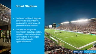• Software platform integrates
services for the audience,
enriches the experience of
presence in the stadium
• Solution allows gather
information about spectators,
analysis data and distribute
various type of messages
and notifications to
application users
Smart Stadium
 