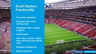 • Proximity marketing
• Real-time interaction
during event
• Integration with a loyalty
program
• Gamification
• Seat map, coupons, offers
from mechants and official
store
• Business Intelligence
• Mobile payment
Smart Stadium
Functionality
 