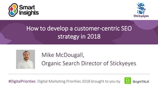 1
#DigitalPriorities Digital Marketing Priorities 2018 brought to you by
How to develop a customer-centric SEO
strategy in 2018
Mike McDougall,
Organic Search Director of Stickyeyes
 