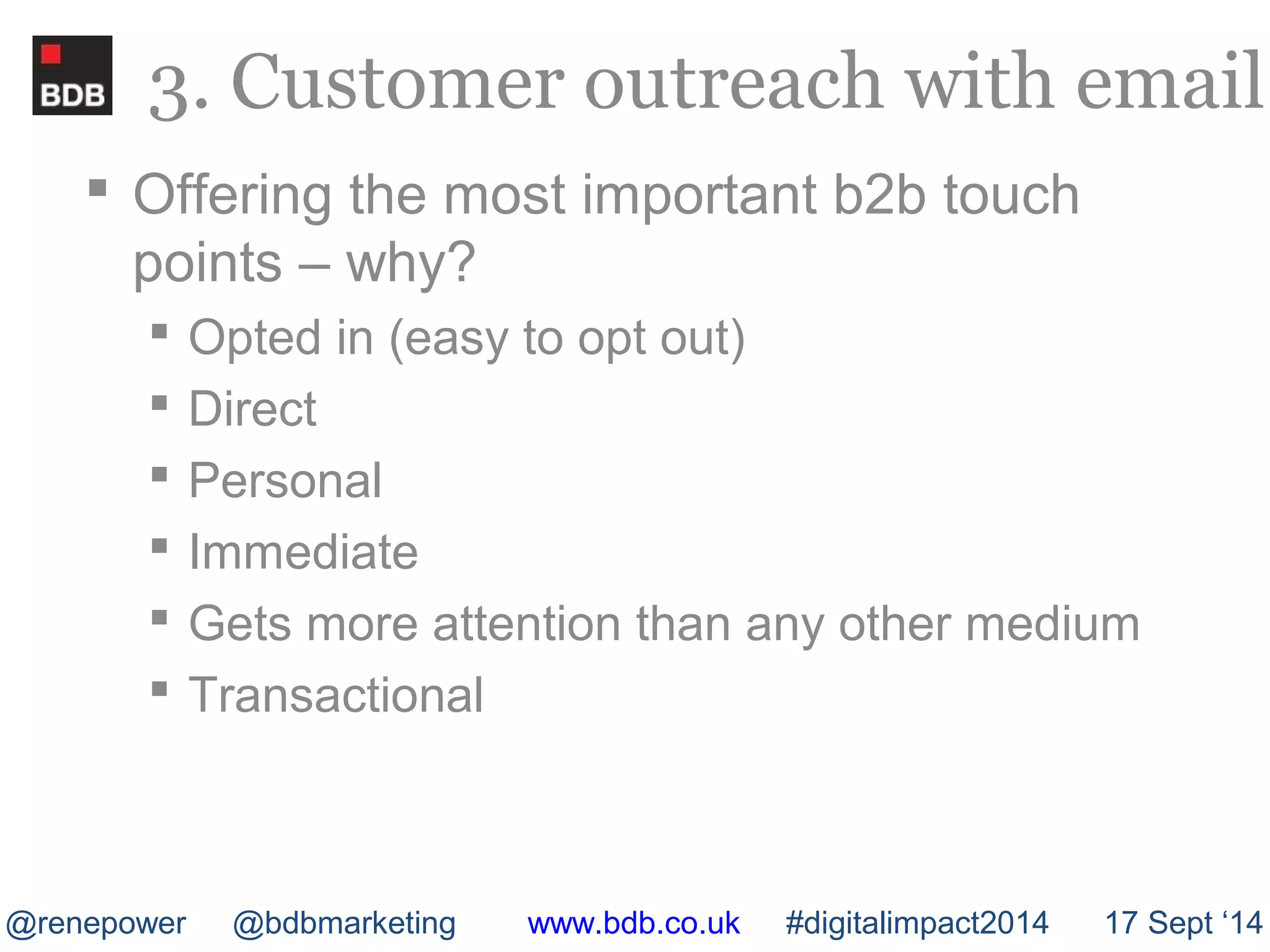 3. Customer outreach with email 
 Offering the most important b2b touch 
points – why? 
 Opted in (easy to opt out) 
 Direct 
 Personal 
 Immediate 
 Gets more attention than any other medium 
 Transactional 
@renepower @bdbmarketing www.bdb.co.uk #digitalimpact2014 17 Sept ‘14 
 