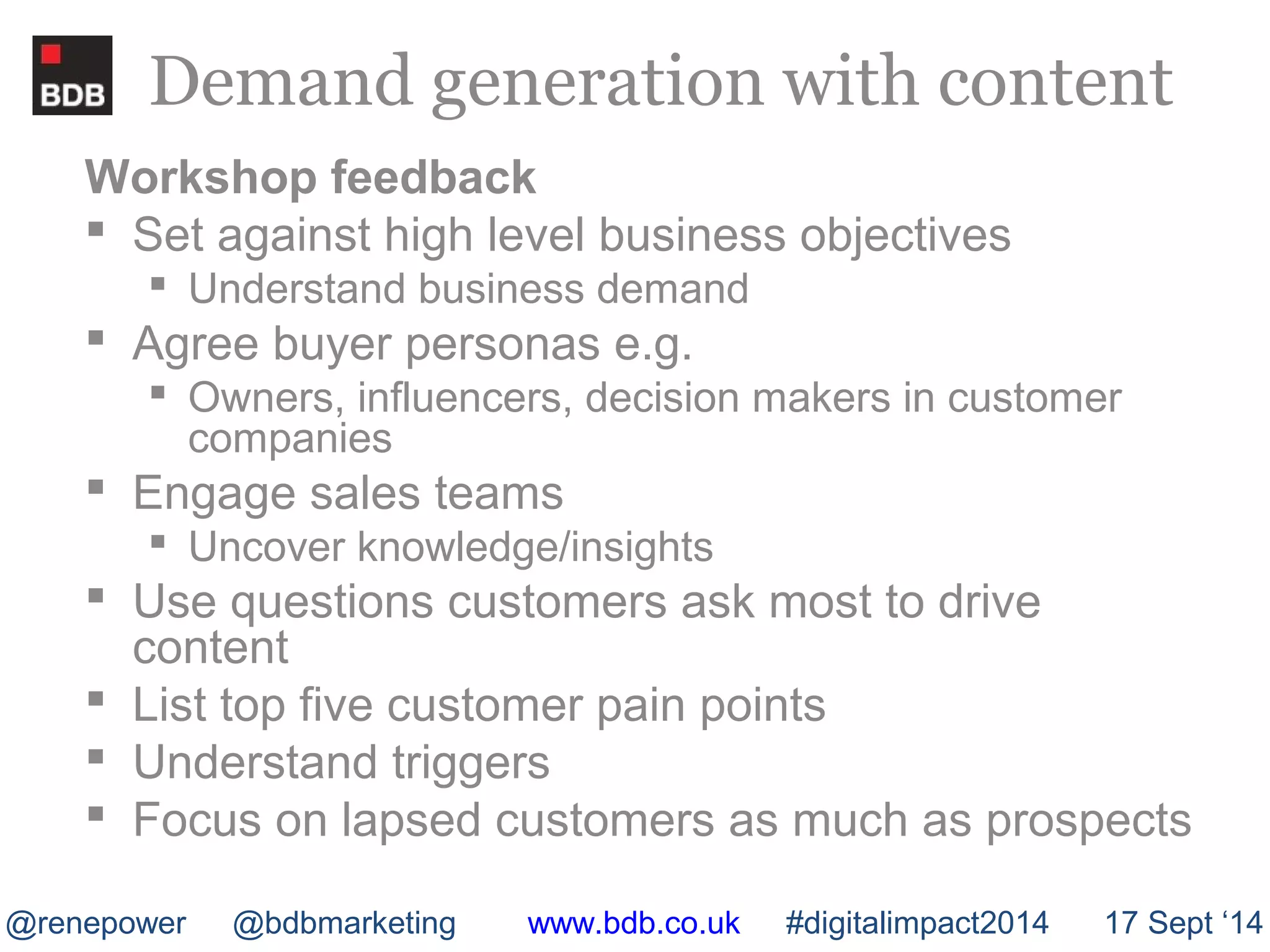 Demand generation with content 
Workshop feedback 
 Set against high level business objectives 
 Understand business demand 
 Agree buyer personas e.g. 
 Owners, influencers, decision makers in customer 
companies 
 Engage sales teams 
 Uncover knowledge/insights 
 Use questions customers ask most to drive 
content 
 List top five customer pain points 
 Understand triggers 
 Focus on lapsed customers as much as prospects 
@renepower @bdbmarketing www.bdb.co.uk #digitalimpact2014 17 Sept ‘14 
 