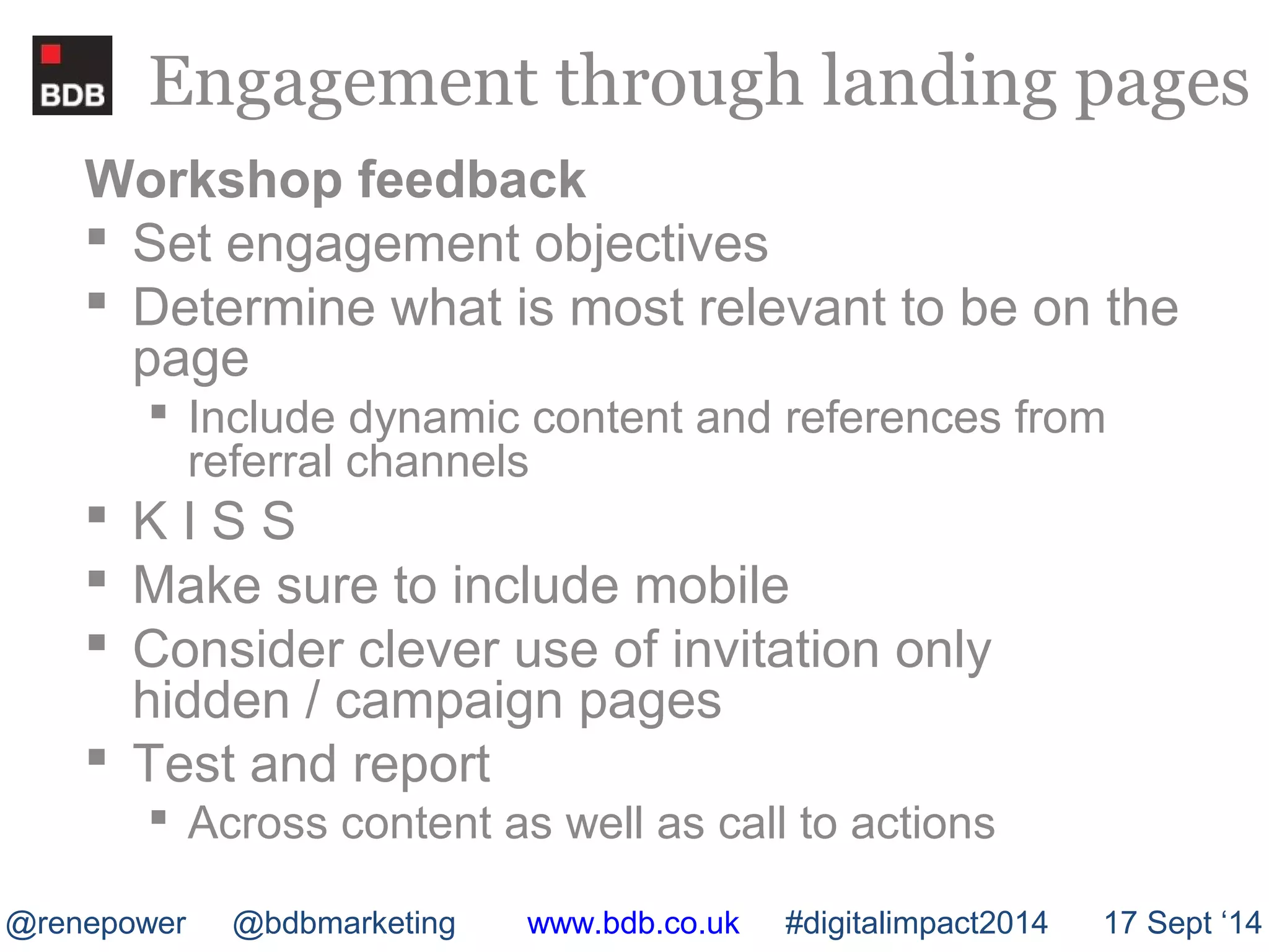 Engagement through landing pages 
Workshop feedback 
 Set engagement objectives 
 Determine what is most relevant to be on the 
page 
 Include dynamic content and references from 
referral channels 
 K I S S 
 Make sure to include mobile 
 Consider clever use of invitation only 
hidden / campaign pages 
 Test and report 
 Across content as well as call to actions 
@renepower @bdbmarketing www.bdb.co.uk #digitalimpact2014 17 Sept ‘14 
 