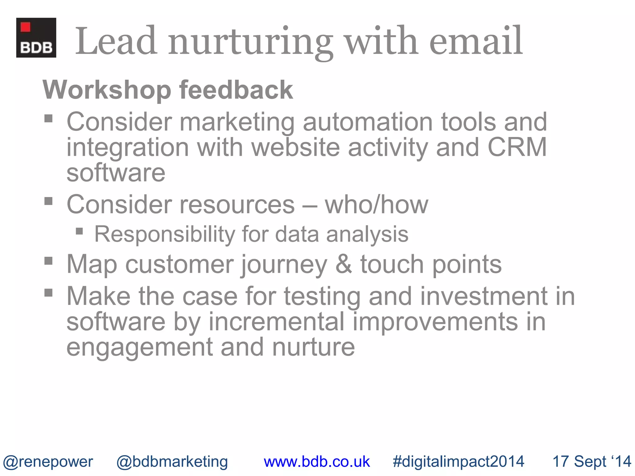 Lead nurturing with email 
Workshop feedback 
 Consider marketing automation tools and 
integration with website activity and CRM 
software 
 Consider resources – who/how 
 Responsibility for data analysis 
 Map customer journey & touch points 
 Make the case for testing and investment in 
software by incremental improvements in 
engagement and nurture 
@renepower @bdbmarketing www.bdb.co.uk #digitalimpact2014 17 Sept ‘14 
 