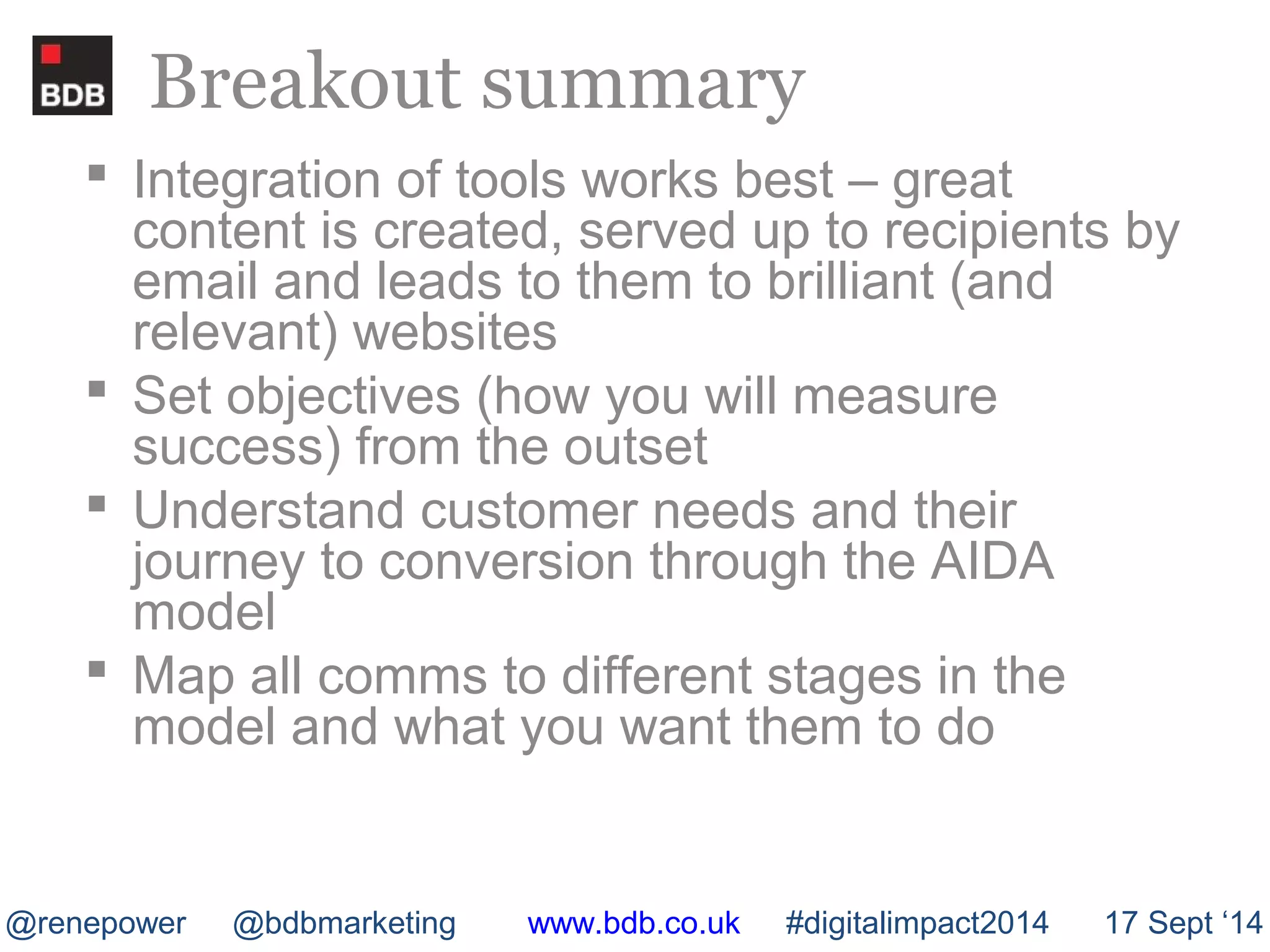 Breakout summary 
 Integration of tools works best – great 
content is created, served up to recipients by 
email and leads to them to brilliant (and 
relevant) websites 
 Set objectives (how you will measure 
success) from the outset 
 Understand customer needs and their 
journey to conversion through the AIDA 
model 
 Map all comms to different stages in the 
model and what you want them to do 
@renepower @bdbmarketing www.bdb.co.uk #digitalimpact2014 17 Sept ‘14 
 