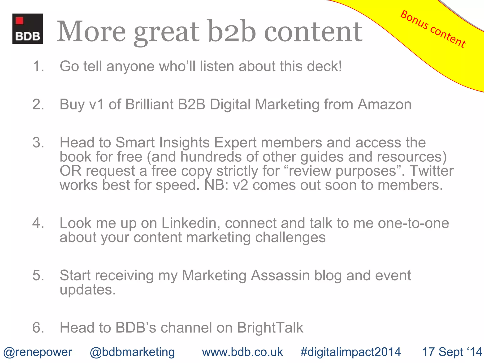 More great b2b content 
Bonus content Bonus content 
1. Go tell anyone who’ll listen about this deck! 
2. Buy v1 of Brilliant B2B Digital Marketing from Amazon 
3. Head to Smart Insights Expert members and access the 
book for free (and hundreds of other guides and resources) 
OR request a free copy strictly for “review purposes”. Twitter 
works best for speed. NB: v2 comes out soon to members. 
4. Look me up on Linkedin, connect and talk to me one-to-one 
about your content marketing challenges 
5. Start receiving my Marketing Assassin blog and event 
updates. 
6. Head to BDB’s channel on BrightTalk 
@renepower @bdbmarketing www.bdb.co.uk #digitalimpact2014 17 Sept ‘14 
 