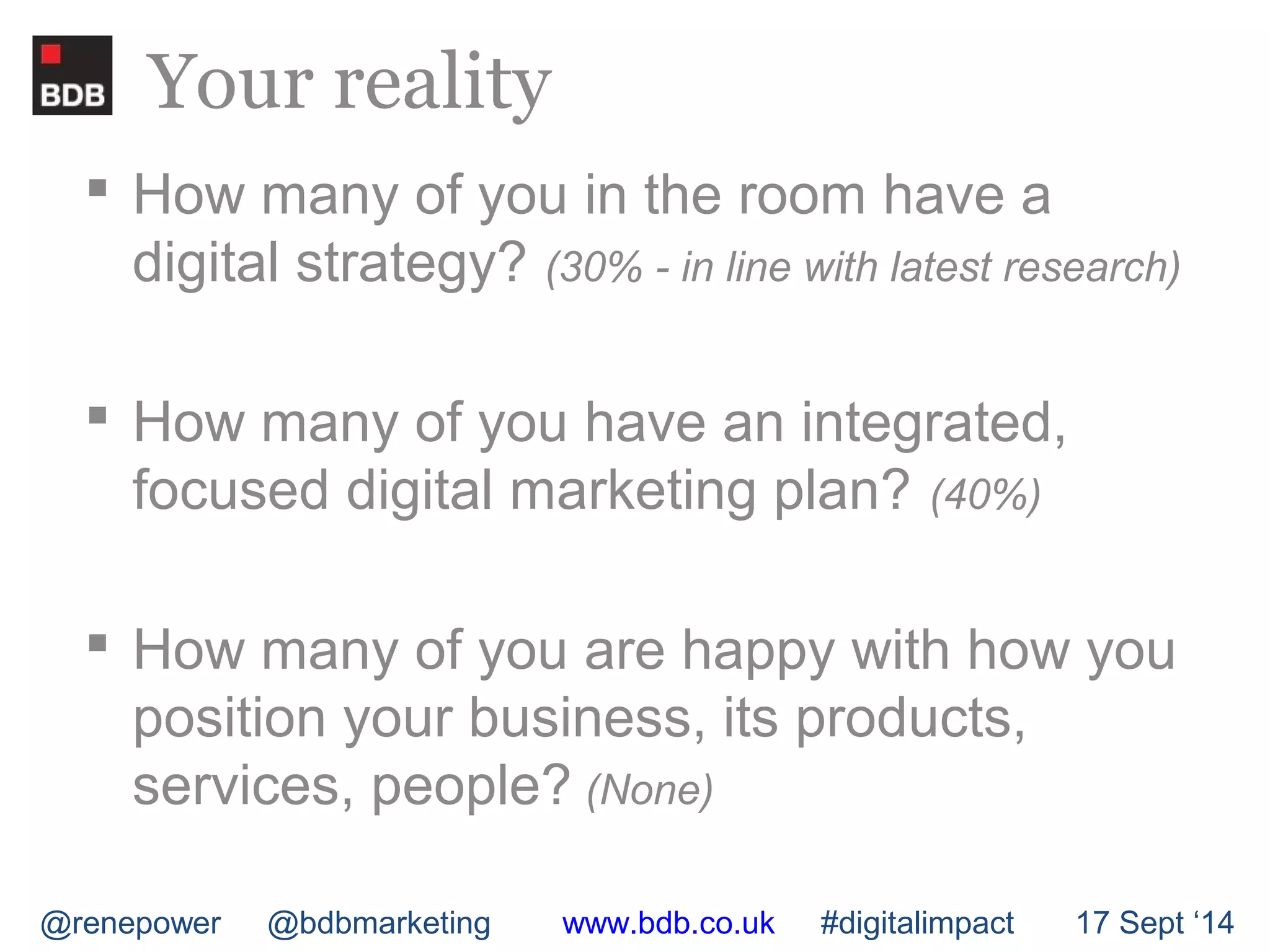 Your reality 
 How many of you in the room have a 
digital strategy? (30% - in line with latest research) 
 How many of you have an integrated, 
focused digital marketing plan? (40%) 
 How many of you are happy with how you 
position your business, its products, 
services, people? (None) 
@renepower @bdbmarketing www.bdb.co.uk #digitalimpact 17 Sept ‘14 
 