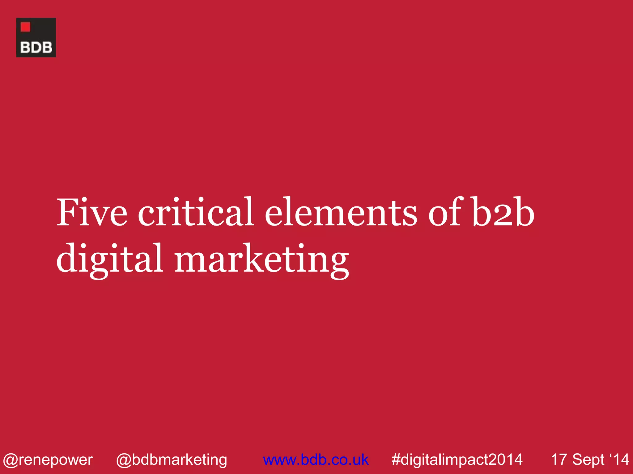 Five critical elements of b2b 
digital marketing 
@renepower @bdbmarketing www.bdb.co.uk #digitalimpact2014 17 Sept ‘14 
 