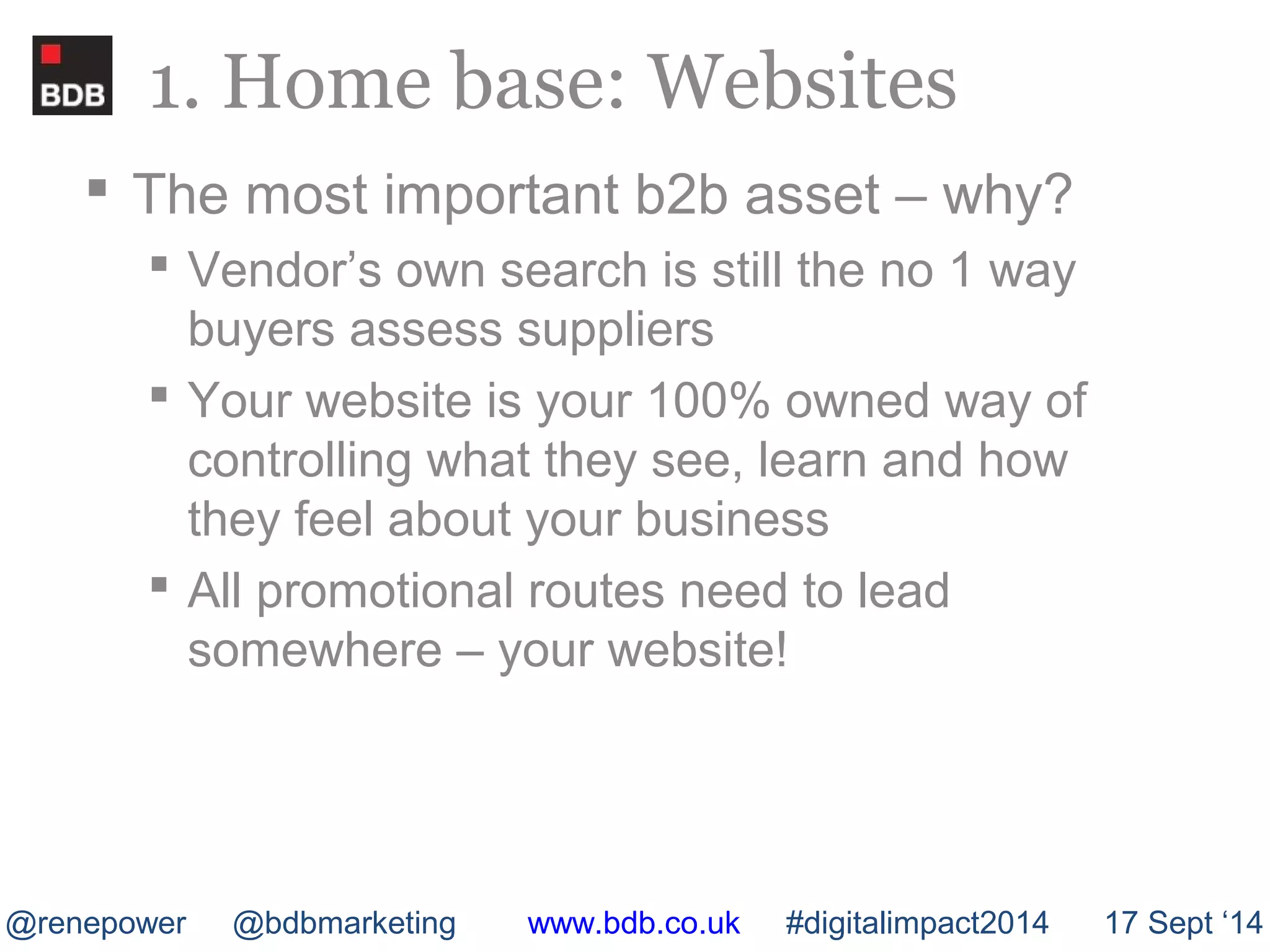 1. Home base: Websites 
 The most important b2b asset – why? 
 Vendor’s own search is still the no 1 way 
buyers assess suppliers 
 Your website is your 100% owned way of 
controlling what they see, learn and how 
they feel about your business 
 All promotional routes need to lead 
somewhere – your website! 
@renepower @bdbmarketing www.bdb.co.uk #digitalimpact2014 17 Sept ‘14 
 