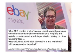 Adapting might even involve ‘stepping
on some toes’
VIDEO	

Alexander von
Schirmeister - He
gave mobile
commerce unit
absolute
“Our CEO created a lot of internal unrest several years ago
permission to step
when he created a mobile commerce unit. He gave that
on toes 	

mobile commerce unit12.26-13.50 	

 permission to step on other
absolute

functions’ toes…
eBay would not have been successful if that team hadn’t
told everyone else to sod off.”
Alex Von Schirmeister, VP of Marketing, Operations & Advertising eBay13
Europe

 