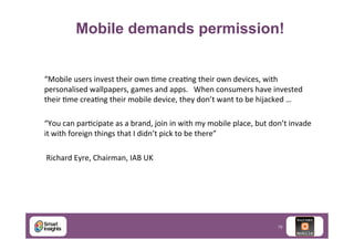 Mobile demands permission!
“Mobile	
  users	
  invest	
  their	
  own	
  Jme	
  creaJng	
  their	
  own	
  devices,	
  with	
  
personalised	
  wallpapers,	
  games	
  and	
  apps.	
  	
  	
  When	
  consumers	
  have	
  invested	
  
their	
  Jme	
  creaJng	
  their	
  mobile	
  device,	
  they	
  don’t	
  want	
  to	
  be	
  hijacked	
  …	
  	
  
	
  
“You	
  can	
  parJcipate	
  as	
  a	
  brand,	
  join	
  in	
  with	
  my	
  mobile	
  place,	
  but	
  don’t	
  invade	
  
it	
  with	
  foreign	
  things	
  that	
  I	
  didn’t	
  pick	
  to	
  be	
  there”	
  
	
  
	
  Richard	
  Eyre,	
  Chairman,	
  IAB	
  UK	
  

19

 