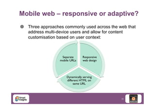 Mobile web – responsive or adaptive?
¥  Three approaches commonly used across the web that
address multi-device users and allow for content
customisation based on user context:

Separate
mobile URLs	


Responsive
web design	


Dynamically serving
different HTML on
same URL	


23

 