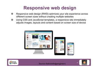 Responsive web design
¥ 
¥ 

Responsive web design (RWD) optimizes your site experience across
different screen sizes without creating multiple websites
Using CSS and JavaScript templates, a responsive site immediately
adjusts images, layouts and content based on screen size of device

Source: theknowledgeengineers	


24

 