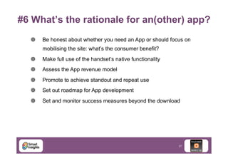 #6 What’s the rationale for an(other) app?
¥ 

Be honest about whether you need an App or should focus on
mobilising the site: what’s the consumer benefit?

¥ 

Make full use of the handset’s native functionality

¥ 

Assess the App revenue model

¥ 

Promote to achieve standout and repeat use

¥ 

Set out roadmap for App development

¥ 

Set and monitor success measures beyond the download

27

 
