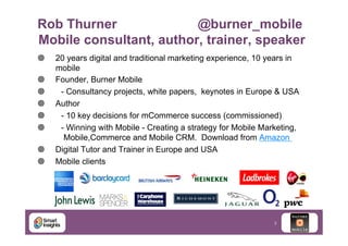 Rob Thurner
@burner_mobile
Mobile consultant, author, trainer, speaker
¥ 
¥ 
¥ 
¥ 
¥ 
¥ 
¥ 
¥ 

20 years digital and traditional marketing experience, 10 years in
mobile
Founder, Burner Mobile
- Consultancy projects, white papers, keynotes in Europe & USA
Author
- 10 key decisions for mCommerce success (commissioned)
- Winning with Mobile - Creating a strategy for Mobile Marketing,
Mobile,Commerce and Mobile CRM. Download from Amazon
Digital Tutor and Trainer in Europe and USA
Mobile clients

3

 