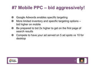 #7 Mobile PPC – bid aggressively!
¥  Google Adwords enables specific targeting
¥  More limited inventory and specific targeting options –
bid higher on mobile
¥  Be prepared to bid 2x higher to get on the first page of
search results
¥  Compete to have your ad served on 5 ad spots vs 10 for
desktop

35

 