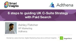 1
#DigitalPriorities Digital Marketing Priorities 2018 brought to you
by
6 steps to guiding UK C-Suite Strategy
with Paid Search
Ashley Fletcher
VP Marketing
Adthena
Hosted by Lewis Dormer, Digital Marketing Executive at Smart Insights
 