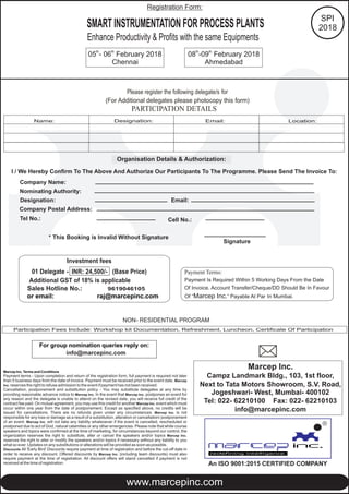 Please register the following delegate/s for
(For Additional delegates please photocopy this form)
Organisation Details & Authorization:
I / We Hereby Confirm To The Above And Authorize Our Participants To The Programme. Please Send The Invoice To:
Company Name:
Nominating Authority:
Designation: Email:
Company Postal Address:
Tel No.:
* This Booking is Invalid Without Signature
Signature
Participation Fees Include: Workshop kit Documentation, Refreshment, Luncheon, Certificate Of Participation
NON- RESIDENTIAL PROGRAM
Cell No.:
Marcep Inc. Terms and Conditions
Payment terms - Upon completion and return of the registration form, full payment is required not later
than 5 business days from the date of invoice. Payment must be received prior to the event date. Marcep
Inc. reserves the right to refuse admission to the event if payment has not been received.
Cancellation, postponement and substitution policy - You may substitute delegates at any time by
providing reasonable advance notice to Marcep Inc. In the event that Marcep Inc. postpones an event for
any reason and the delegate is unable to attend on the revised date, you will receive full credit of the
contract fee paid. On mutual agreement, you may use this credit for another Marcep Inc. event which must
occur within one year from the date of postponement. Except as specified above, no credits will be
issued for cancellations. There are no refunds given under any circumstances. Marcep Inc. is not
responsible for any loss or damage as a result of a substitution, alteration or cancellation/ postponement
of an event. Marcep Inc. will not take any liability whatsoever if the event is cancelled, rescheduled or
postponed due to act of God, natural calamities or any other emergencies. Please note that while course
speakers and topics were confirmed at the time of marketing, for circumstances beyond our control, the
organization reserves the right to substitute, alter or cancel the speakers and/or topics Marcep Inc.
reserves the right to alter or modify the speakers and/or topics if necessary without any liability to you
what so ever. Updates on any substitutions or alterations will be provided as soon as possible.
Discounts All 'Early Bird' Discounts require payment at time of registration and before the cut-off date in
order to receive any discount. Offered discounts by Marcep Inc. (including team discounts) must also
require payment at the time of registration. All discount offers will stand cancelled if payment is not
received at the time of registration.
For group nomination reply on:queries
info@marcepinc.com
Payment Terms:
Payment Is Required Within 5 Working Days From the Date
Of Invoice. Account Transfer/Cheque/DD Should Be In Favour
Of “Marcep Inc.” Payable At Par In Mumbai.
Investment fees
01 Delegate - INR: 24,500/- (Base Price)
Additional GST of 18% is applicable
Sales Hotline No.:
or email: raj@marcepinc.com
9619046105
Marcep Inc.
Campz Landmark Bldg., 103, 1st floor,
Next to Tata Motors Showroom, S.V. Road,
Jogeshwari- West, Mumbai- 400102
Tel: 022- 62210100 Fax: 022- 62210103
info@marcepinc.com
PARTICIPATION DETAILS
Name: Designation: Email: Location:
www.marcepinc.com
R
An ISO 9001:2015 CERTIFIED COMPANY
SPI
2018
Registration Form:
th th
05 - 06 February 2018 th th
08 -09 February 2018
Chennai Ahmedabad
SMART INSTRUMENTATION FOR PROCESS PLANTS
Enhance Productivity & Profits with the same Equipments
 