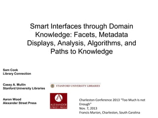 Smart Interfaces through Domain
Knowledge: Facets, Metadata
Displays, Analysis, Algorithms, and
Paths to Knowledge
Sam Cook
Library Connection

Casey A. Mullin
Stanford University Libraries

Aaron Wood
Alexander Street Press

Charleston Conference 2013 “Too Much Is not
Enough”
Nov. 7, 2013
Francis Marion, Charleston, South Carolina

 