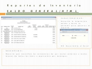 R e p o r t e s                                                    d e                  In v e n t a r io
     S A            L D               O            G            E N             E R A                   L / H             T M                 L

                                                                                                               C A    R A C      T E R IS T IC           A    S :

                                                                                                               N e c e s it a        la      a s i g n a           c io n

                                                                                                                d e s d e      y     h a s t a        u n

                                                                                                                p e r io d o        p a r a         g e n e r a          r   e l
                                                                                                                re p   o r t e .




                                                                                                               N O       E x p    o r t a    b l e           a l    E x c e l



   D E S C   R IP C      I O   N    :

   R e p o r t e     q u e         cu a n t if i c a      la s       e x is t e n c i a s     d e   p o r   co s t o s      u n i t a     r io s     y       co s t o s

    to t a l e s    d e     to d     o s   lo s   ít e m    s     y     se p   a r a d   o s    p o r   b o d    e g a s .
 
