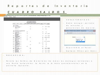 R e p o r t e s                                                              d e                      In v e n t a r io
     C U A                            D           R O                         S A             L D               O        S

                                                                                                                             C A     R A C      T E R IS T IC    A   S :

                                                                                                                             D e b    e      e s c o g e r      p e r i o d o

                                                                                                                              d e     co n s u l t a       y

                                                                                                                              g e n e r a        c io n   d e     re p   o r t e .




                                                                                                                             E x p    o r t a b     le   a l    E x c e l

                                                                                                                             A p l iq     u e     fil t r o s   p o r      it e m   s


   D E S C      R IP C         I O     N    :



   R e v e l a          lo s     S a       ld   o s    d e       M    a   t e r ia   le s    d e        to d   a s   la s   b o d    e g a s       e x is t e n t e s       a

    u n a      fe c h a           e s t ip       u la   d a   .       La     fe c h a        se     la     ti e n e   q u e s e l e c c i o n a       r   e n    la
    p a     n t a l la      si g u i e n t e .
 