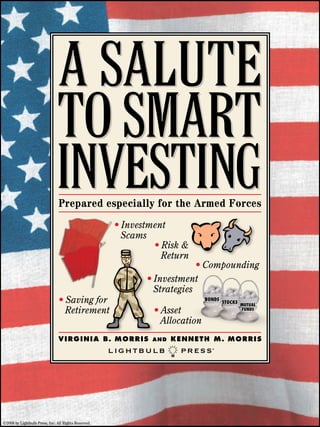 Prepared especially for the Armed Forces
                                                      • Investment
                                                        Scams
                                                               • Risk &
                                                                 Return
                                                                          • Compounding
                                                             • Investment
                                                               Strategies
                                • Saving for                                      BONDS
                                                                                          STOCKS
                                                                                                   MUTUAL
                                  Retirement                     • Asset                           FUNDS


                                                                   Allocation
                                V I R G I N I A B. M O R R I S   an d   k e nn e t h M . M O R R I S




©2008 by Lightbulb Press, Inc. All Rights Reserved.
 