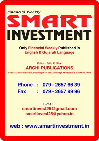 Only Financial Weekly Published in
English & Gujarati Language
Editor : Dilip K. Shah
ARCHI PUBLICATIONS
311 to 313, Nalanda Enclave, Pritamnagar 1st Dhal, Ellisbridge, Ahmedabad-6. GUJARAT, INDIA
E-mail :
smartinvest25@gmail.com
smartinvest25@yahoo.in
Phone : 079 - 2657 66 39
Fax : 079 - 2657 99 96
web : www.smartinvestment.in
 