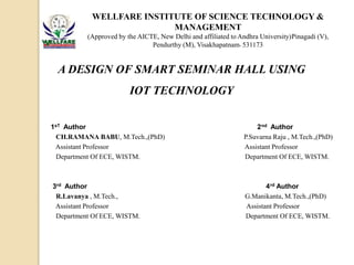 A DESIGN OF SMART SEMINAR HALL USING
IOT TECHNOLOGY
WELLFARE INSTITUTE OF SCIENCE TECHNOLOGY &
MANAGEMENT
(Approved by the AICTE, New Delhi and affiliated to Andhra University)Pinagadi (V),
Pendurthy (M), Visakhapatnam- 531173
1sT Author 2nd Author
CH.RAMANA BABU, M.Tech.,(PhD) P.Suvarna Raju , M.Tech.,(PhD)
Assistant Professor Assistant Professor
Department Of ECE, WISTM. Department Of ECE, WISTM.
3rd Author 4rd Author
R.Lavanya , M.Tech., G.Manikanta, M.Tech.,(PhD)
Assistant Professor Assistant Professor
Department Of ECE, WISTM. Department Of ECE, WISTM.
 