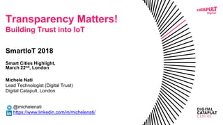 Transparency Matters!
Building Trust into IoT
SmartIoT 2018
Smart Cities Highlight,
March 22nd, London
Michele Nati
Lead Technologist (Digital Trust)
Digital Catapult, London
@michelenati
https://www.linkedin.com/in/michelenati/
 