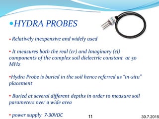 HYDRA PROBES
• Relatively inexpensive and widely used
• It measures both the real (εr) and Imaginary (εi)
components of the complex soil dielectric constant at 50
MHz
•Hydra Probe is buried in the soil hence referred as “in-situ”
placement
• Buried at several different depths in order to measure soil
parameters over a wide area
• power supply 7-30VDC 30.7.201511
 