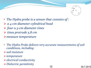 • The Hydra probe is a sensor that consists of :
 a 4-cm diameter cylindrical head
 four 0.3-cm diameter tines
 tines protrude 5.8 cm
measure temperature
• The Hydra Probe delivers very accurate measurements of soil
conditions, including:
 soil moisture
 temperature
 electrical conductivity
 Dielectric permitivity
30.7.201512
 