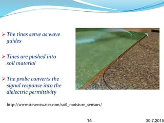 30.7.2015
 The tines serve as wave
guides
 Tines are pushed into
soil material
 The probe converts the
signal response into the
dielectric permittivity
14
http://www.stevenswater.com/soil_moisture_sensors/
 