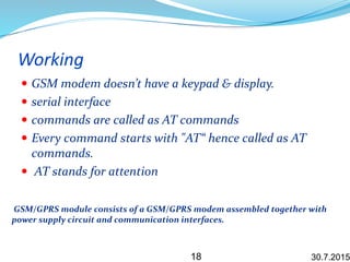 Working
 GSM modem doesn’t have a keypad & display.
 serial interface
 commands are called as AT commands
 Every command starts with "AT“ hence called as AT
commands.
 AT stands for attention
GSM/GPRS module consists of a GSM/GPRS modem assembled together with
power supply circuit and communication interfaces.
30.7.201518
 