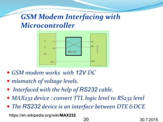  GSM modem works with 12V DC
 mismatch of voltage levels.
 Interfaced with the help of RS232 cable.
 MAX232 device : convert TTL logic level to RS232 level
 The RS232 device is an interface between DTE &DCE
GSM Modem Interfacing with
Microcontroller
30.7.201520
https://en.wikipedia.org/wiki/MAX232
 