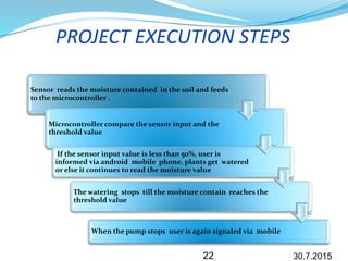 PROJECT EXECUTION STEPS
Sensor reads the moisture contained in the soil and feeds
to the microcontroller .
Microcontroller compare the sensor input and the
threshold value
If the sensor input value is less than 50%, user is
informed via android mobile phone. plants get watered
or else it continues to read the moisture value
The watering stops till the moisture contain reaches the
threshold value
When the pump stops user is again signaled via mobile
30.7.201522
 