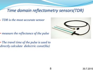 Time domain reflectometry sensors(TDR)
• TDR is the most accurate sensor
• measure the reflectance of the pulse
• The travel time of the pulse is used to
directly calculate dielectric const(Ka)
30.7.20158
 