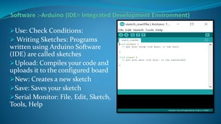 Use: Check Conditions:
 Writing Sketches: Programs
written using Arduino Software
(IDE) are called sketches
Upload: Compiles your code and
uploads it to the configured board
New: Creates a new sketch
Save: Saves your sketch
Serial Monitor: File, Edit, Sketch,
Tools, Help
 