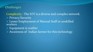 Complexity : The IOT is a diverse and complex network
 Privacy/Security
 Lesser Employment of Manual Staff or unskilled
workers
 Equipment is costlier
 Awareness of Indian farmer for this technology
 