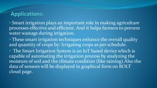 • Smart irrigation plays an important role in making agriculture
processes effective and efficient. And it helps farmers to prevent
water wastage during irrigation.
• These smart irrigation techniques enhance the overall quality
and quantity of crops by: Irrigating crops as per schedule.
• The Smart Irrigation System is an IoT based device which is
capable of automating the irrigation process by analyzing the
moisture of soil and the climate condition (like raining).Also the
data of sensors will be displayed in graphical form on BOLT
cloud page.
 