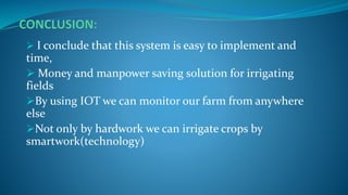  I conclude that this system is easy to implement and
time,
 Money and manpower saving solution for irrigating
fields
By using IOT we can monitor our farm from anywhere
else
Not only by hardwork we can irrigate crops by
smartwork(technology)
 