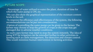 • Percentage of water utilized to water the plant, duration of time for
which the water pump is ON, etc.
•We can also show the graphical representation of the moisture content
levels in the soil.
•To improve the efficiency and effectiveness of the system, the following
recommendations can be put into consideration.
•Option of controlling the water pump can be given to the farmer. The
farmer may choose to stop the growth of crops or the crops may get
damaged due to adverse weather conditions.
•In such cases farmer may need to stop the system remotely. The idea of
using IOT for irrigation can be extended further to other activities in
farming such as cattle management, fire detection and climate control.
This would minimize human intervention in farming activities.
 
