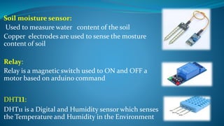 Soil moisture sensor:
Used to measure water content of the soil
Copper electrodes are used to sense the mosture
content of soil
Relay:
Relay is a magnetic switch used to ON and OFF a
motor based on arduino command
DHT11:
DHT11 is a Digital and Humidity sensor which senses
the Temperature and Humidity in the Environment
 