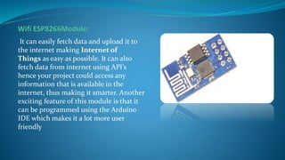 It can easily fetch data and upload it to
the internet making Internet of
Things as easy as possible. It can also
fetch data from internet using API’s
hence your project could access any
information that is available in the
internet, thus making it smarter. Another
exciting feature of this module is that it
can be programmed using the Arduino
IDE which makes it a lot more user
friendly
 