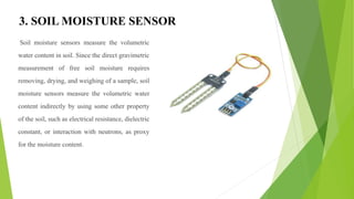 3. SOIL MOISTURE SENSOR
Soil moisture sensors measure the volumetric
water content in soil. Since the direct gravimetric
measurement of free soil moisture requires
removing, drying, and weighing of a sample, soil
moisture sensors measure the volumetric water
content indirectly by using some other property
of the soil, such as electrical resistance, dielectric
constant, or interaction with neutrons, as proxy
for the moisture content.
 